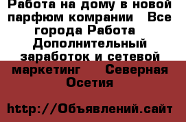 Работа на дому в новой парфюм.комрании - Все города Работа » Дополнительный заработок и сетевой маркетинг   . Северная Осетия